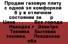 Продам газовую плиту с одной эл.комфоркой б/у в отличном состоянии за 3000р › Цена ­ 3 000 - Все города, Находка г. Электро-Техника » Бытовая техника   . Псковская обл.